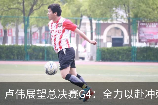 卢伟展望总决赛G4：全力以赴冲刺冠军，守护健康肯定弗格表现